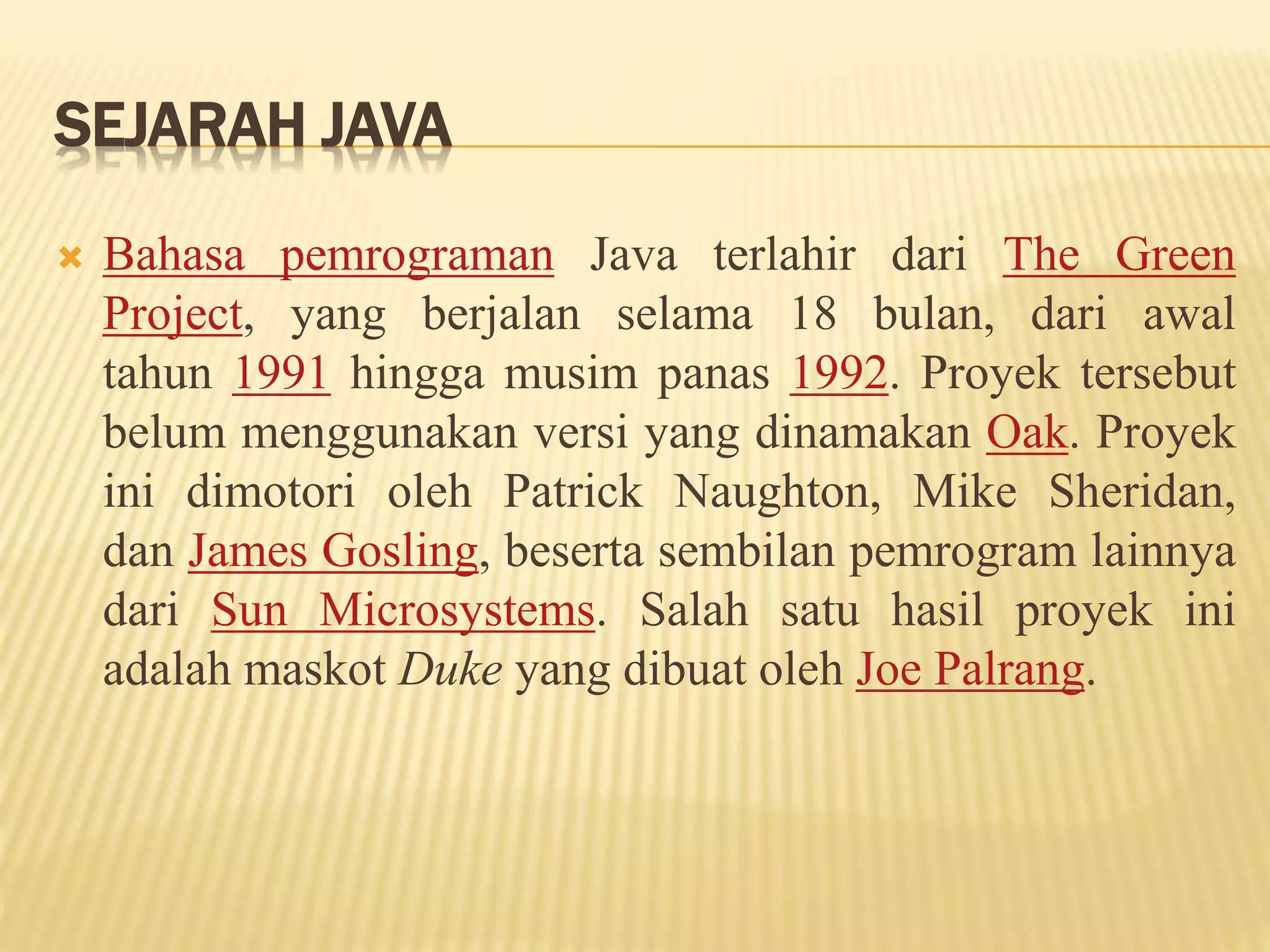 SEJARAH JAVA
 Bahasa pemrograman Java terlahir dari The Green
Project, yang berjalan selama 18 bulan, dari awal
tahun 1991 hingga musim panas 1992. Proyek tersebut
belum menggunakan versi yang dinamakan Oak. Proyek
ini dimotori oleh Patrick Naughton, Mike Sheridan,
dan James Gosling, beserta sembilan pemrogram lainnya
dari Sun Microsystems. Salah satu hasil proyek ini
adalah maskot Duke yang dibuat oleh Joe Palrang.
 