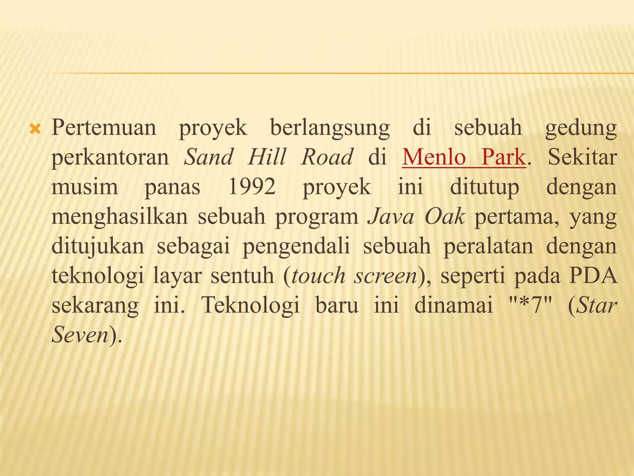  Pertemuan proyek berlangsung di sebuah gedung
perkantoran Sand Hill Road di Menlo Park. Sekitar
musim panas 1992 proyek ini ditutup dengan
menghasilkan sebuah program Java Oak pertama, yang
ditujukan sebagai pengendali sebuah peralatan dengan
teknologi layar sentuh (touch screen), seperti pada PDA
sekarang ini. Teknologi baru ini dinamai "*7" (Star
Seven).
 