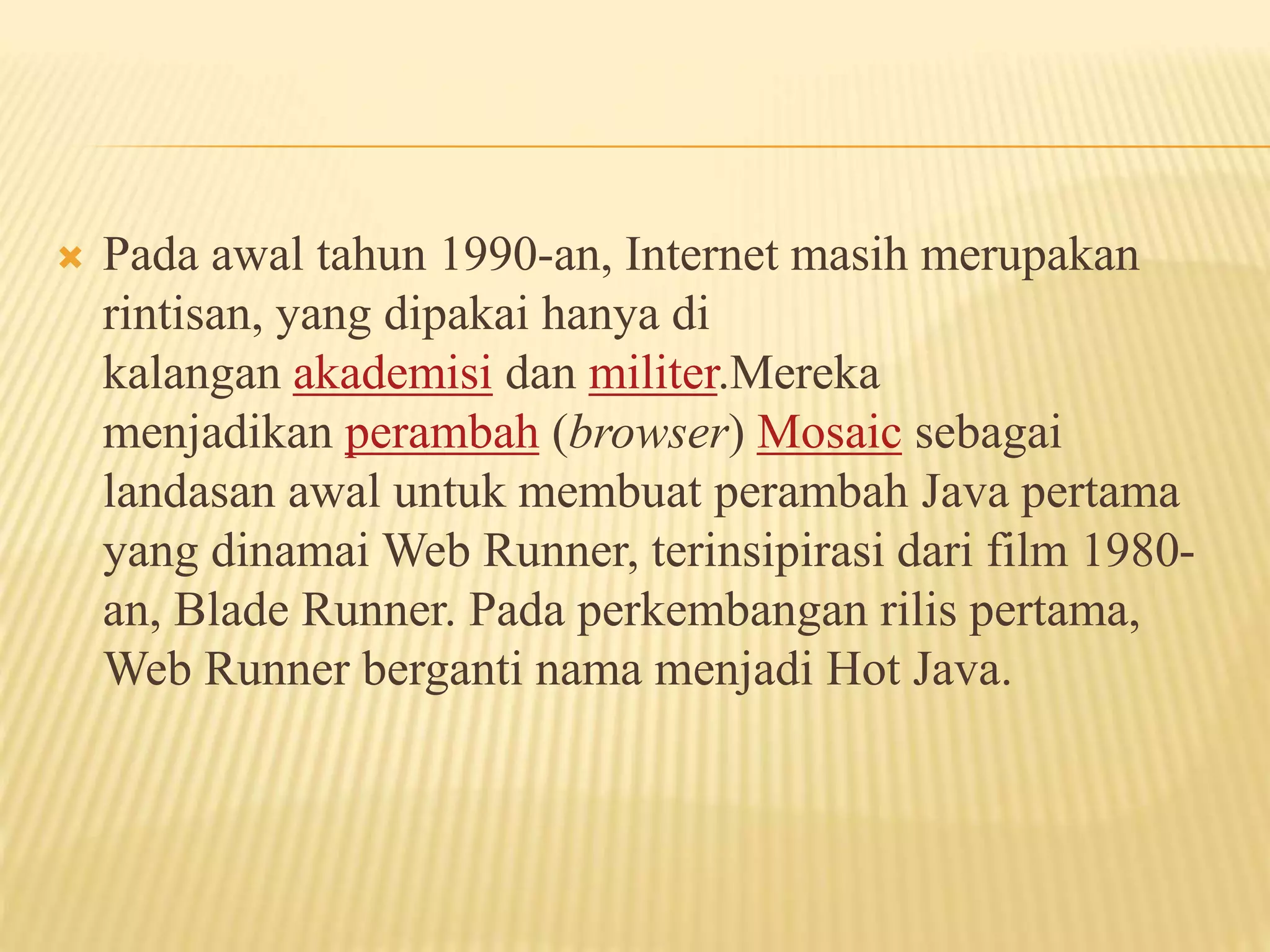  Pada awal tahun 1990-an, Internet masih merupakan
rintisan, yang dipakai hanya di
kalangan akademisi dan militer.Mereka
menjadikan perambah (browser) Mosaic sebagai
landasan awal untuk membuat perambah Java pertama
yang dinamai Web Runner, terinsipirasi dari film 1980-
an, Blade Runner. Pada perkembangan rilis pertama,
Web Runner berganti nama menjadi Hot Java.
 