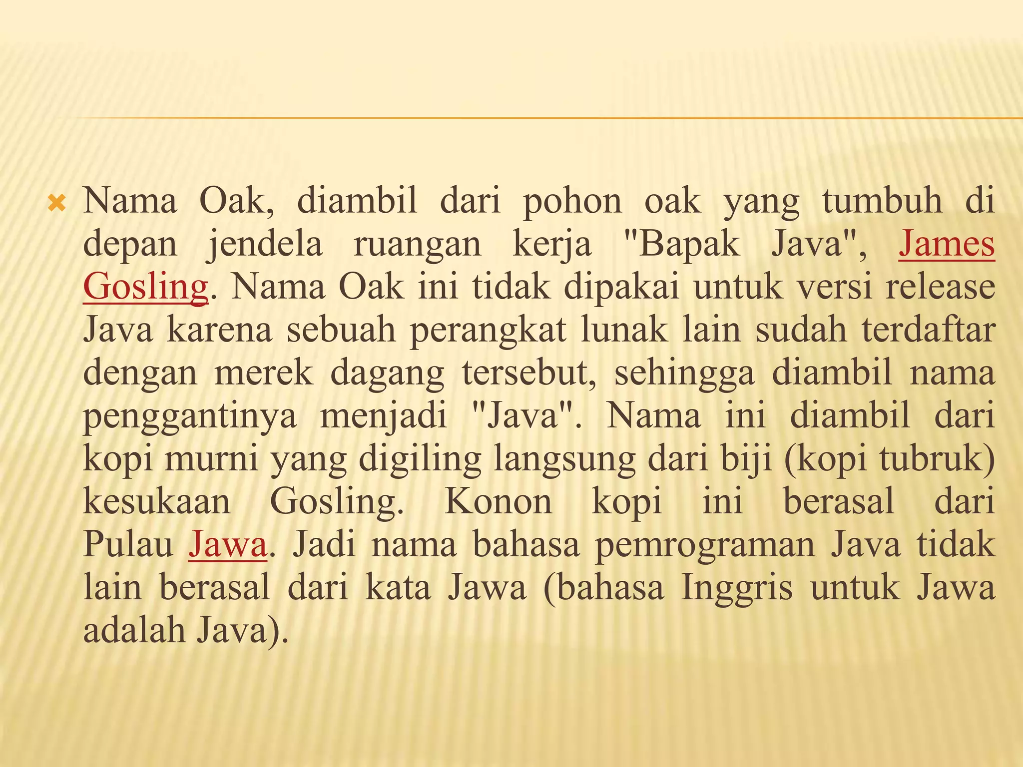  Nama Oak, diambil dari pohon oak yang tumbuh di
depan jendela ruangan kerja "Bapak Java", James
Gosling. Nama Oak ini tidak dipakai untuk versi release
Java karena sebuah perangkat lunak lain sudah terdaftar
dengan merek dagang tersebut, sehingga diambil nama
penggantinya menjadi "Java". Nama ini diambil dari
kopi murni yang digiling langsung dari biji (kopi tubruk)
kesukaan Gosling. Konon kopi ini berasal dari
Pulau Jawa. Jadi nama bahasa pemrograman Java tidak
lain berasal dari kata Jawa (bahasa Inggris untuk Jawa
adalah Java).
 