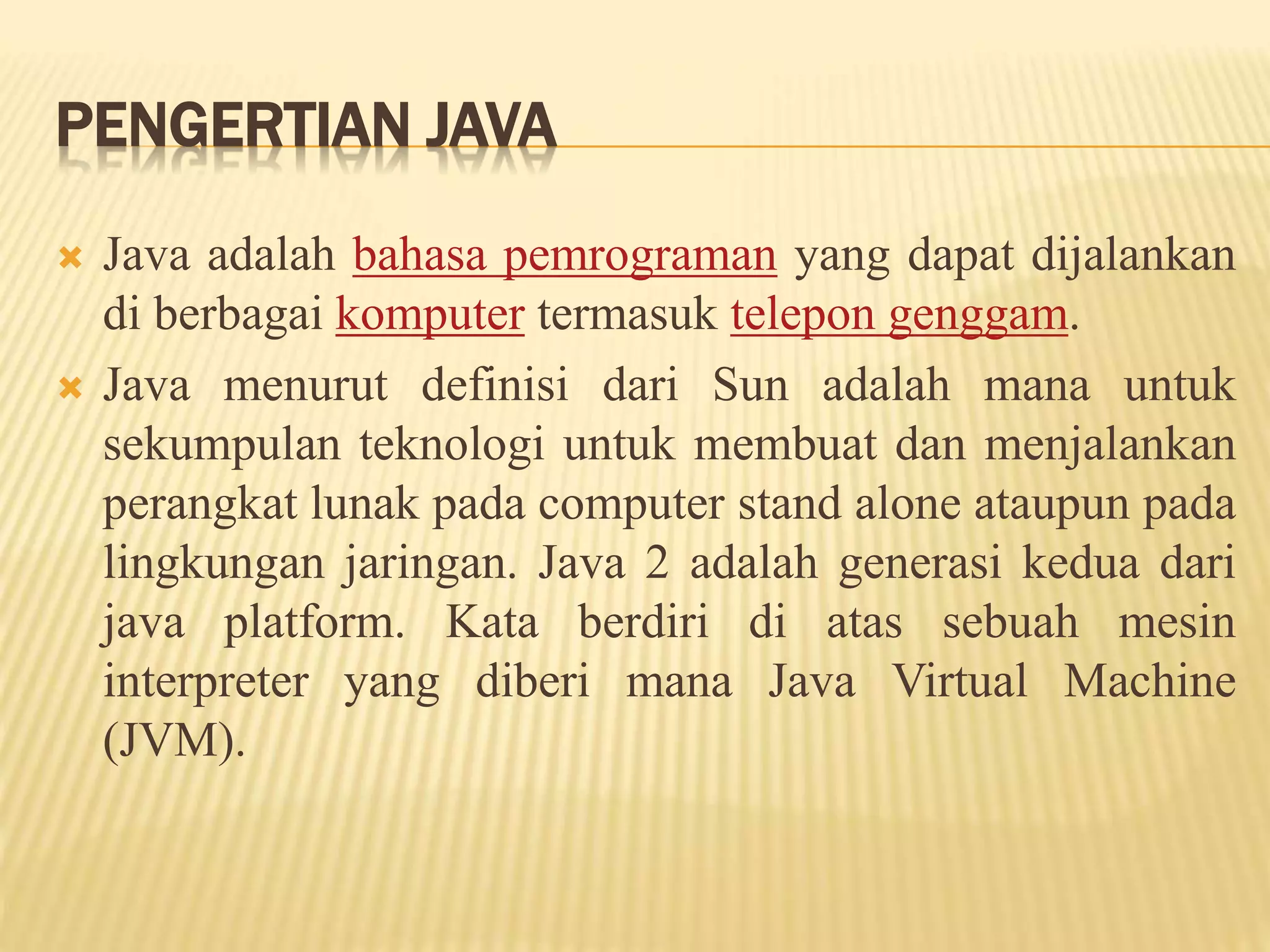 PENGERTIAN JAVA
 Java adalah bahasa pemrograman yang dapat dijalankan
di berbagai komputer termasuk telepon genggam.
 Java menurut definisi dari Sun adalah mana untuk
sekumpulan teknologi untuk membuat dan menjalankan
perangkat lunak pada computer stand alone ataupun pada
lingkungan jaringan. Java 2 adalah generasi kedua dari
java platform. Kata berdiri di atas sebuah mesin
interpreter yang diberi mana Java Virtual Machine
(JVM).
 
