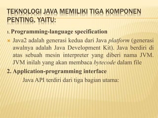 TEKNOLOGI JAVA MEMILIKI TIGA KOMPONEN
PENTING, YAITU:
1. Programming-language specification
 Java2 adalah generasi kedua dari Java platform (generasi
awalnya adalah Java Development Kit). Java berdiri di
atas sebuah mesin interpreter yang diberi nama JVM.
JVM inilah yang akan membaca bytecode dalam file
2. Application-programming interface
Java API terdiri dari tiga bagian utama:
 