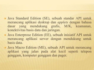  Java Standard Edition (SE), sebuah standar API untuk
merancang aplikasi desktop dan applets dengan bahasa
dasar yang mendukung grafis, M/K, keamanan,
konektivitas basis data dan jaringan.
 Java Enterprose Edition (EE), sebuah inisiatif API untuk
merancang aplikasi server dengan mendukung untuk
basis data.
 Java Macro Edition (ME), sebuah API untuk merancang
aplikasi yang jalan pada alat kecil seperti telepon
genggam, komputer genggam dan pager.
 