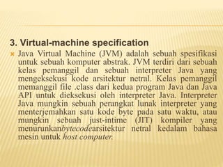 3. Virtual-machine specification
 Java Virtual Machine (JVM) adalah sebuah spesifikasi
untuk sebuah komputer abstrak. JVM terdiri dari sebuah
kelas pemanggil dan sebuah interpreter Java yang
mengeksekusi kode arsitektur netral. Kelas pemanggil
memanggil file .class dari kedua program Java dan Java
API untuk dieksekusi oleh interpreter Java. Interpreter
Java mungkin sebuah perangkat lunak interpreter yang
menterjemahkan satu kode byte pada satu waktu, atau
mungkin sebuah just-intime (JIT) kompiler yang
menurunkanbytecodearsitektur netral kedalam bahasa
mesin untuk host computer.
 