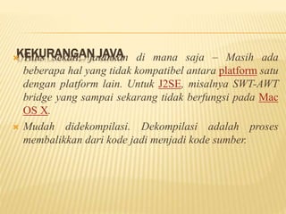 KEKURANGAN JAVA Tulis sekali, jalankan di mana saja – Masih ada
beberapa hal yang tidak kompatibel antara platform satu
dengan platform lain. Untuk J2SE, misalnya SWT-AWT
bridge yang sampai sekarang tidak berfungsi pada Mac
OS X.
 Mudah didekompilasi. Dekompilasi adalah proses
membalikkan dari kode jadi menjadi kode sumber.
 