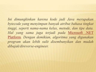 Ini dimungkinkan karena kode jadi Java merupakan
bytecode yang menyimpan banyak atribut bahasa tingkat
tinggi, seperti nama-nama kelas, metode, dan tipe data.
Hal yang sama juga terjadi pada Microsoft .NET
Platform. Dengan demikian, algoritma yang digunakan
program akan lebih sulit disembunyikan dan mudah
dibajak/direverse-engineer.
 