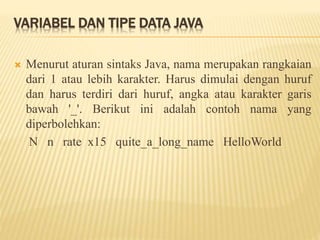 VARIABEL DAN TIPE DATA JAVA
 Menurut aturan sintaks Java, nama merupakan rangkaian
dari 1 atau lebih karakter. Harus dimulai dengan huruf
dan harus terdiri dari huruf, angka atau karakter garis
bawah '_'. Berikut ini adalah contoh nama yang
diperbolehkan:
N n rate x15 quite_a_long_name HelloWorld
 