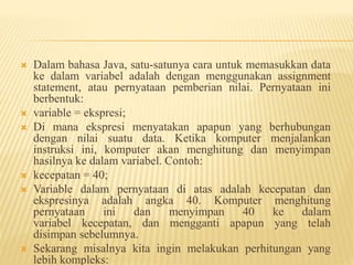  Dalam bahasa Java, satu-satunya cara untuk memasukkan data
ke dalam variabel adalah dengan menggunakan assignment
statement, atau pernyataan pemberian nilai. Pernyataan ini
berbentuk:
 variable = ekspresi;
 Di mana ekspresi menyatakan apapun yang berhubungan
dengan nilai suatu data. Ketika komputer menjalankan
instruksi ini, komputer akan menghitung dan menyimpan
hasilnya ke dalam variabel. Contoh:
 kecepatan = 40;
 Variable dalam pernyataan di atas adalah kecepatan dan
ekspresinya adalah angka 40. Komputer menghitung
pernyataan ini dan menyimpan 40 ke dalam
variabel kecepatan, dan mengganti apapun yang telah
disimpan sebelumnya.
 Sekarang misalnya kita ingin melakukan perhitungan yang
lebih kompleks:
 