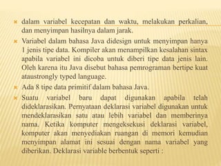  dalam variabel kecepatan dan waktu, melakukan perkalian,
dan menyimpan hasilnya dalam jarak.
 Variabel dalam bahasa Java didesign untuk menyimpan hanya
1 jenis tipe data. Kompiler akan menampilkan kesalahan sintax
apabila variabel ini dicoba untuk diberi tipe data jenis lain.
Oleh karena itu Java disebut bahasa pemrograman bertipe kuat
ataustrongly typed language.
 Ada 8 tipe data primitif dalam bahasa Java.
 Suatu variabel baru dapat digunakan apabila telah
dideklarasikan. Pernyataan deklarasi variabel digunakan untuk
mendeklarasikan satu atau lebih variabel dan memberinya
nama. Ketika komputer mengeksekusi deklarasi variabel,
komputer akan menyediakan ruangan di memori kemudian
menyimpan alamat ini sesuai dengan nama variabel yang
diberikan. Deklarasi variable berbentuk seperti :
 