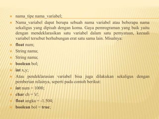  nama_tipe nama_variabel;
 Nama_variabel dapat berupa sebuah nama variabel atau beberapa nama
sekaligus yang dipisah dengan koma. Gaya pemrograman yang baik yaitu
dengan mendeklarasikan satu variabel dalam satu pernyataan, kecuali
variabel tersebut berhubungan erat satu sama lain. Misalnya:
 float num;
 String nama;
 String nama;
 boolean bol;
 int x,y;
 Atau pendeklarasian variabel bisa juga dilakukan sekaligus dengan
pemberian nilainya, seperti pada contoh berikut:
 int num = 1000;
 char ch = 'e';
 float angka = -1.504;
 boolean bol = true;
 