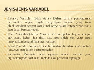 JENIS-JENIS VARIABEL
 Instance Variables (tidak statis). Dalam bahasa pemrograman
berorientasi objek, objek menyimpan variabel yang tidak
dideklarasikan dengan kata kunci static dalam kategori non-statis,
atau dapat berubah-ubah.
 Class Variables (statis). Variabel ini merupakan bagian integral
dari suatu kelas, dan tidak ada satu objek pun yang dapat
menyatakan kepemilikan atas variabel
 Local Variables. Variabel ini didefinisikan di dalam suatu metoda
(method) atau dalam suatu prosedur.
 Parameter. Paramater atau argumen adalah variabel yang
digunakan pada saat suatu metoda atau prosedur dipanggil.
 