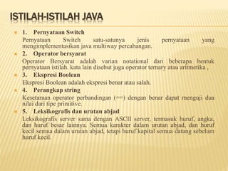 ISTILAH-ISTILAH JAVA
 1. Pernyataan Switch
Pernyataan Switch satu-satunya jenis pernyataan yang
mengimplementasikan java multiway percabangan.
 2. Operator bersyarat
Operator Bersyarat adalah varian notational dari beberapa bentuk
pernyataan istilah. kata lain disebut juga operator ternary atau aritmetika ,
 3. Ekspresi Boolean
Ekspresi Boolean adalah ekspresi benar atau salah.
 4. Perangkap string
Kesetaraan operator perbandingan (==) dengan benar dapat menguji dua
nilai dari tipe primitive.
 5. Leksikografis dan urutan abjad
Leksikografis server sama dengan ASCII server, termasuk huruf, angka,
dan huruf besar lainnya. Semua karakter dalam urutan abjad, dan huruf
kecil semua dalam urutan abjad, tetapi huruf kapital semua datang sebelum
huruf kecil.
 