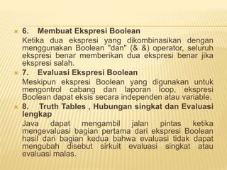  6. Membuat Ekspresi Boolean
Ketika dua ekspresi yang dikombinasikan dengan
menggunakan Boolean "dan" (& &) operator, seluruh
ekspresi benar memberikan dua ekspresi benar jika
ekspresi salah.
 7. Evaluasi Ekspresi Boolean
Meskipun ekspresi Boolean yang digunakan untuk
mengontrol cabang dan laporan loop, ekspresi
Boolean dapat eksis secara independen atau variable.
 8. Truth Tables , Hubungan singkat dan Evaluasi
lengkap
Java dapat mengambil jalan pintas ketika
mengevaluasi bagian pertama dari ekspresi Boolean
hasil dari bagian kedua bahwa evaluasi tidak dapat
mengubah disebut sirkuit evaluasi singkat atau
evaluasi malas.
 