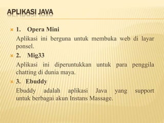 APLIKASI JAVA
 1. Opera Mini
Aplikasi ini berguna untuk membuka web di layar
ponsel.
 2. Mig33
Aplikasi ini diperuntukkan untuk para penggila
chatting di dunia maya.
 3. Ebuddy
Ebuddy adalah aplikasi Java yang support
untuk berbagai akun Instans Massage.
 