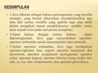 KESIMPULAN
 1.Java dikenal sebagai bahasa pemrograman yang bersifat
strongly, yang berarti diharuskan mendeklarasikan tipe
data dari semua variable yang apabila lupa atau salah
dalam mengikuti aturan pendeklarasian variable, maka
akan terjadi error pada saat proses kompilasi.
 2.Sama halnya dengan semua bahasa dapat
dipemrograman, Java juga menyediakan operator-
operator aritmatika untuk memanipulasi data numerik.
 3.Selain operator aritmatika, Java juga mempunyai
operator-operator lain, seperti operator increment dan
decrement, operator assignment (penugasan), operator
relasi, operator logical, operator bitwise (yang terdiri dari
and, or, xor, dan complement), dan operator precedence.
 