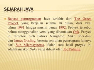 SEJARAH JAVA
 Bahasa pemrograman Java terlahir dari The Green
Project, yang berjalan selama 18 bulan, dari awal
tahun 1991 hingga musim panas 1992. Proyek tersebut
belum menggunakan versi yang dinamakan Oak. Proyek
ini dimotori oleh Patrick Naughton, Mike Sheridan,
dan James Gosling, beserta sembilan pemrogram lainnya
dari Sun Microsystems. Salah satu hasil proyek ini
adalah maskot Duke yang dibuat oleh Joe Palrang.
 