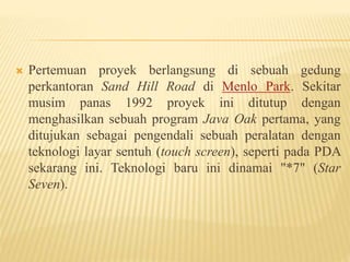  Pertemuan proyek berlangsung di sebuah gedung
perkantoran Sand Hill Road di Menlo Park. Sekitar
musim panas 1992 proyek ini ditutup dengan
menghasilkan sebuah program Java Oak pertama, yang
ditujukan sebagai pengendali sebuah peralatan dengan
teknologi layar sentuh (touch screen), seperti pada PDA
sekarang ini. Teknologi baru ini dinamai "*7" (Star
Seven).
 