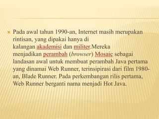  Pada awal tahun 1990-an, Internet masih merupakan
rintisan, yang dipakai hanya di
kalangan akademisi dan militer.Mereka
menjadikan perambah (browser) Mosaic sebagai
landasan awal untuk membuat perambah Java pertama
yang dinamai Web Runner, terinsipirasi dari film 1980-
an, Blade Runner. Pada perkembangan rilis pertama,
Web Runner berganti nama menjadi Hot Java.
 