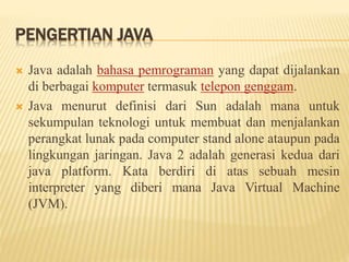 PENGERTIAN JAVA
 Java adalah bahasa pemrograman yang dapat dijalankan
di berbagai komputer termasuk telepon genggam.
 Java menurut definisi dari Sun adalah mana untuk
sekumpulan teknologi untuk membuat dan menjalankan
perangkat lunak pada computer stand alone ataupun pada
lingkungan jaringan. Java 2 adalah generasi kedua dari
java platform. Kata berdiri di atas sebuah mesin
interpreter yang diberi mana Java Virtual Machine
(JVM).
 