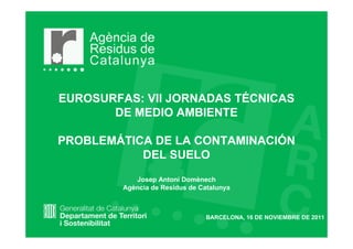 EUROSURFAS: VII JORNADAS TÉCNICAS
       DE MEDIO AMBIENTE

PROBLEMÁTICA DE LA CONTAMINACIÓN
           DEL SUELO
            Josep Antoni Domènech
         Agència de Residus de Catalunya



                                 BARCELONA, 16 DE NOVIEMBRE DE 2011
 