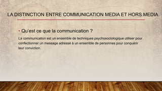 • Qu’est ce que la communication ?
La communication est un ensemble de techniques psychosociologique utiliser pour
confectionner un message adressé à un ensemble de personnes pour conquérir
leur conviction.
LA DISTINCTION ENTRE COMMUNICATION MEDIA ET HORS MEDIA
 