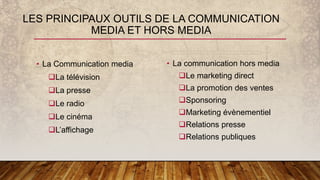 • La Communication media
La télévision
La presse
Le radio
Le cinéma
L’affichage
• La communication hors media
Le marketing direct
La promotion des ventes
Sponsoring
Marketing évènementiel
Relations presse
Relations publiques
LES PRINCIPAUX OUTILS DE LA COMMUNICATION
MEDIA ET HORS MEDIA
 