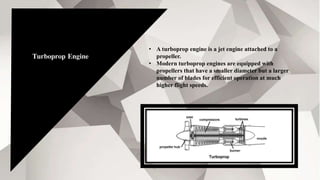 Turboprop Engine
• A turboprop engine is a jet engine attached to a
propeller.
• Modern turboprop engines are equipped with
propellers that have a smaller diameter but a larger
number of blades for efficient operation at much
higher flight speeds.
 