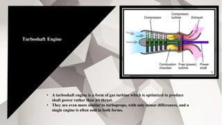 Turboshaft Engine
• A turboshaft engine is a form of gas turbine which is optimized to produce
shaft power rather than jet thrust.
• They are even more similar to turboprops, with only minor differences, and a
single engine is often sold in both forms.
 
