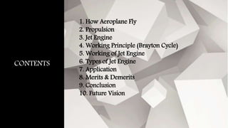 CONTENTS
1. How Aeroplane Fly
2. Propulsion
3. Jet Engine
4. Working Principle (Brayton Cycle)
5. Working of Jet Engine
6. Types of Jet Engine
7. Application
8. Merits & Demerits
9. Conclusion
10. Future Vision
 