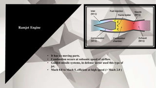 Ramjet Engine
• It has no moving parts.
• Combustion occurs at subsonic speed of airflow.
• Guided-missile systems, in defense sector used this type of
jet.
• Mach 0.8 to Mach 5, efficient at high speed (> Mach 2.0 )
 