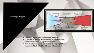 Scramjet Engine
• Scramjet (Supersonic Combustion Ramjet)
• A variant of Ramjet Air-breathing jet engine where
combustion occurs in supersonic airflow.
• Few mechanical parts, can operate at very high Mach
numbers (Mach 8 to 15) with good efficiencies.
 