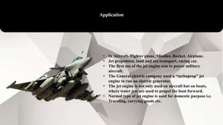 Application
• In Aircraft- Fighter plane, Missiles, Rocket, Airplane.
• Jet propulsion, land and sea transport, racing car.
• The first use of the jet engine was to power military
aircraft.
• The General electric company used a “turboprop” jet
engine to run an electric generator.
• The jet engine is not only used on aircraft but on boats,
where water jets are used to propel the boat forward.
• Normal type of jet engine is used for domestic purpose i.e.
Traveling, carrying goods etc.
 