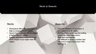 Merits & Demerits
Merits
• Mechanical efficiency of jet engine is
high as compared to IC engine.
• Speed of jet engine per HP developed
is higher than IC engine.
• Ignition and lubricating systems are
much simpler in jet engine than IC
engine.
Demerits
• Thermal efficiency of Jet engine is
low compared to IC engine.
• Turbine blades need a special cooling
system due high temperature.
• High fuel consumption.
• It is difficult to design a turbine that
will work in high temperature with
high speed.
 