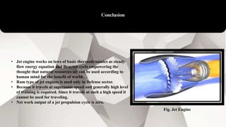 Conclusion
• Jet engine works on laws of basic thermodynamics as steady
flow energy equation and Brayton cycle empowering the
thought that natural resources air can be used according to
human mind for the benefit of world.
• Ram type of jet engines is used only in Defense sector.
• Because it travels at supersonic speed and generally high level
of training is required. Since it travels at such a high speed it
cannot be used for traveling.
• Net work output of a jet propulsion cycle is zero.
Fig. Jet Engine
 