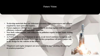Future Vision
• To develop materials that can withstand extremely high temperatures and stresses
required by more powerful engines.
• Future engineers will find many opportunities to develop engines with increased
efficiency, reduced mass, and exotic materials.
• New fuels, reduced noise, and reductions in pollution require further study, testing,
and design.
• As NASA seeks to return humans to space, as air travel continues to expand, and
as humans seek to fly higher, faster, and farther, propulsion will play a major role
in the design for the vehicles of the future.
• “Engineers and engine designers are never content to stop “ pushing the envelope”
in aviation propulsion.”
 