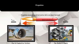 Propulsion
• Propulsion means to push forward or drive an object forward.
VinletVoutlet
Fig. Jet Engine(Gas Turbine) Fig. Radial IC Engine
 