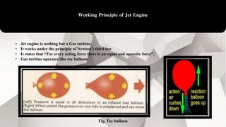 Working Principle of Jet Engine
• Jet engine is nothing but a Gas turbine.
• It works under the principle of Newton’s third law
• It states that “For every acting force there is an equal and opposite force”.
• Gas turbine operates like toy balloon
Fig. Toy balloon
 