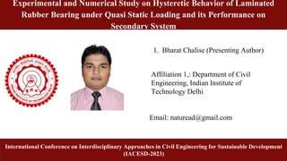 International Conference on Interdisciplinary Approaches in Civil Engineering for Sustainable Development (IACESD-2023)
1
International Conference on Interdisciplinary Approaches in Civil Engineering for Sustainable Development
(IACESD-2023)
1. Bharat Chalise (Presenting Author)
Email: naturead@gmail.com
Predicting the Porosity of SCM-blended Concrete Composites Using Ensemble
Machine Learning Models
Affiliation 1,: Department of Civil
Engineering, Indian Institute of
Technology Delhi
Experimental and Numerical Study on Hysteretic Behavior of Laminated
Rubber Bearing under Quasi Static Loading and its Performance on
Secondary System
 
