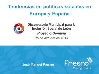 Tendencias en políticas sociales en
Europa y España
Observatorio Municipal para la
Inclusión Social de León
Proyecto Germina
15 de octubre de 2018
José Manuel Fresno
 