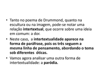 • Tanto no poema de Drummond, quanto na
  escultura ou na imagem, pode-se notar uma
  relação intertextual, que ocorre sobre uma ideia
  em comum: a dor.
• Neste caso, a intertextualidade aparece na
  forma de paráfrase, pois os três seguem a
  mesma linha de pensamento, abordando o tema
  sob diferentes óticas.
• Vamos agora analisar uma outra forma de
  intertextualidade: a paródia.
 