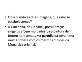 • Observando as duas imagens, que relação
  estabelecemos?
• A Gioconda, de Da Vinci, possui traços
  singelos e bem moldados. Já a pintura de
  Botero apresenta uma paródia da obra, uma
  mulher obesa com os mesmos moldes da
  Mona Lisa original.
 