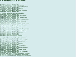 A CAPTURA E A MORTE
               Tradução: Oscar Mendes

Às cinco horas da tarde.
Eram cinco da tarde em ponto.
Um menino trouxe o lençol branco
às cinco horas da tarde.
Um cesto de cal já prevenida
às cinco horas da tarde.
O mais era morte e apenas morte
às cinco horas da tarde.

O vento arrebatou os algodões
às cinco horas da tarde.
E o óxido semeou cristal e níquel
às cinco horas da tarde.
Já pelejam a pomba e o leopardo
às cinco horas da tarde.
E uma coxa por um chifre destruída
às cinco horas da tarde.
Os sons já começaram do bordão
às cinco horas da tarde.
As campanas de arsênico e a fumaça
às cinco horas da tarde.
Pelas esquinas grupos de silêncio
às cinco horas da tarde.
E o touro todo coração ao alto
às cinco horas da tarde.
Quando o suor de neve foi chegando
às cinco horas da tarde,
quando de iodo se cobriu a praça
às cinco horas da tarde,
a morte botou ovos na ferida
às cinco horas da tarde.
Às cinco horas da tarde.
Às cinco em ponto da tarde.

Um ataúde com rodas é a cama
às cinco horas da tarde.
Ossos e flautas soam-lhe ao ouvido
às cinco horas da tarde.
Por sua frente o touro já mugia
às cinco horas da tarde.
O quarto se irisava de agonia
às cinco horas da tarde.
A gangrena de longe já se acerca
às cinco horas da tarde.
Trompa de lis pelas virilhas verdes
às cinco horas da tarde.
As feridas queimavam como sóis
às cinco horas da tarde,
e as pessoas quebravam as janelas
às cinco horas da tarde.
Ai que terríveis cinco horas da tarde!
Eram as cinco em todos os relógios!
Eram cinco horas da tarde em sombra!
 