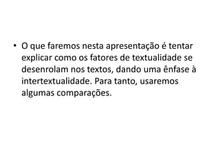 • O que faremos nesta apresentação é tentar
  explicar como os fatores de textualidade se
  desenrolam nos textos, dando uma ênfase à
  intertextualidade. Para tanto, usaremos
  algumas comparações.
 