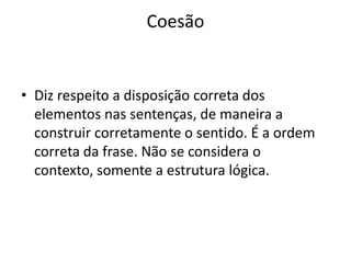 Coesão


• Diz respeito a disposição correta dos
  elementos nas sentenças, de maneira a
  construir corretamente o sentido. É a ordem
  correta da frase. Não se considera o
  contexto, somente a estrutura lógica.
 