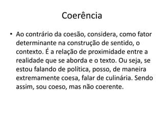 Coerência
• Ao contrário da coesão, considera, como fator
  determinante na construção de sentido, o
  contexto. É a relação de proximidade entre a
  realidade que se aborda e o texto. Ou seja, se
  estou falando de política, posso, de maneira
  extremamente coesa, falar de culinária. Sendo
  assim, sou coeso, mas não coerente.
 