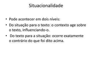 Situacionalidade

• Pode acontecer em dois níveis:
• Do situação para o texto: o contexto age sobre
  o texto, influenciando-o.
• Do texto para a situação: ocorre exatamente
  o contrário do que foi dito acima.
 