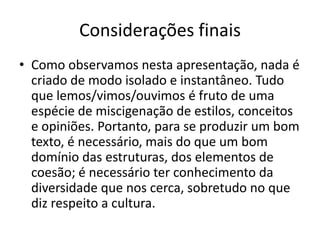 Considerações finais
• Como observamos nesta apresentação, nada é
  criado de modo isolado e instantâneo. Tudo
  que lemos/vimos/ouvimos é fruto de uma
  espécie de miscigenação de estilos, conceitos
  e opiniões. Portanto, para se produzir um bom
  texto, é necessário, mais do que um bom
  domínio das estruturas, dos elementos de
  coesão; é necessário ter conhecimento da
  diversidade que nos cerca, sobretudo no que
  diz respeito a cultura.
 
