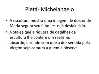 Pietá- Michelangelo
• A escultura mostra uma imagem de dor, onde
  Maria segura seu filho Jesus já desfalecido.
• Nota-se que a riqueza de detalhes da
  escultura lhe confere um realismo
  absurdo, fazendo com que a dor sentida pela
  Virgem seja comum a quem a observa
 