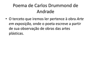 Poema de Carlos Drummond de
              Andrade
• O terceto que iremos ler pertence à obra Arte
  em exposição, onde o poeta escreve a partir
  de sua observação de obras das artes
  plásticas.
 