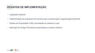 DESAFIOS DE IMPLEMENTAÇÃO
• Legislação estadual
• Implementação de programas de incentivo para a preservação e regularização ambiental
• Direitos de Propriedade: CAR e pluralidade de cadastros rurais
• Aplicação do Código Florestal em propriedades e posses coletivas
 